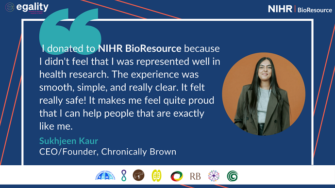 "I donated to NIHR BioResource because I didn't feel that I was represented well in health research. The experience was smooth, simple and really clear. It felt really safe! It makes me feel quite proud that I can help people that are exactly like me." - Sukhjeen Kaur, CEO/Founder of Chronically Brown